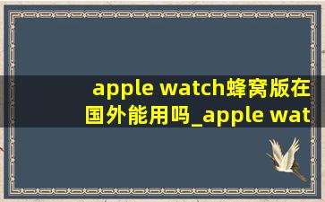 apple watch蜂窝版在国外能用吗_apple watch蜂窝版可以在国外用吗